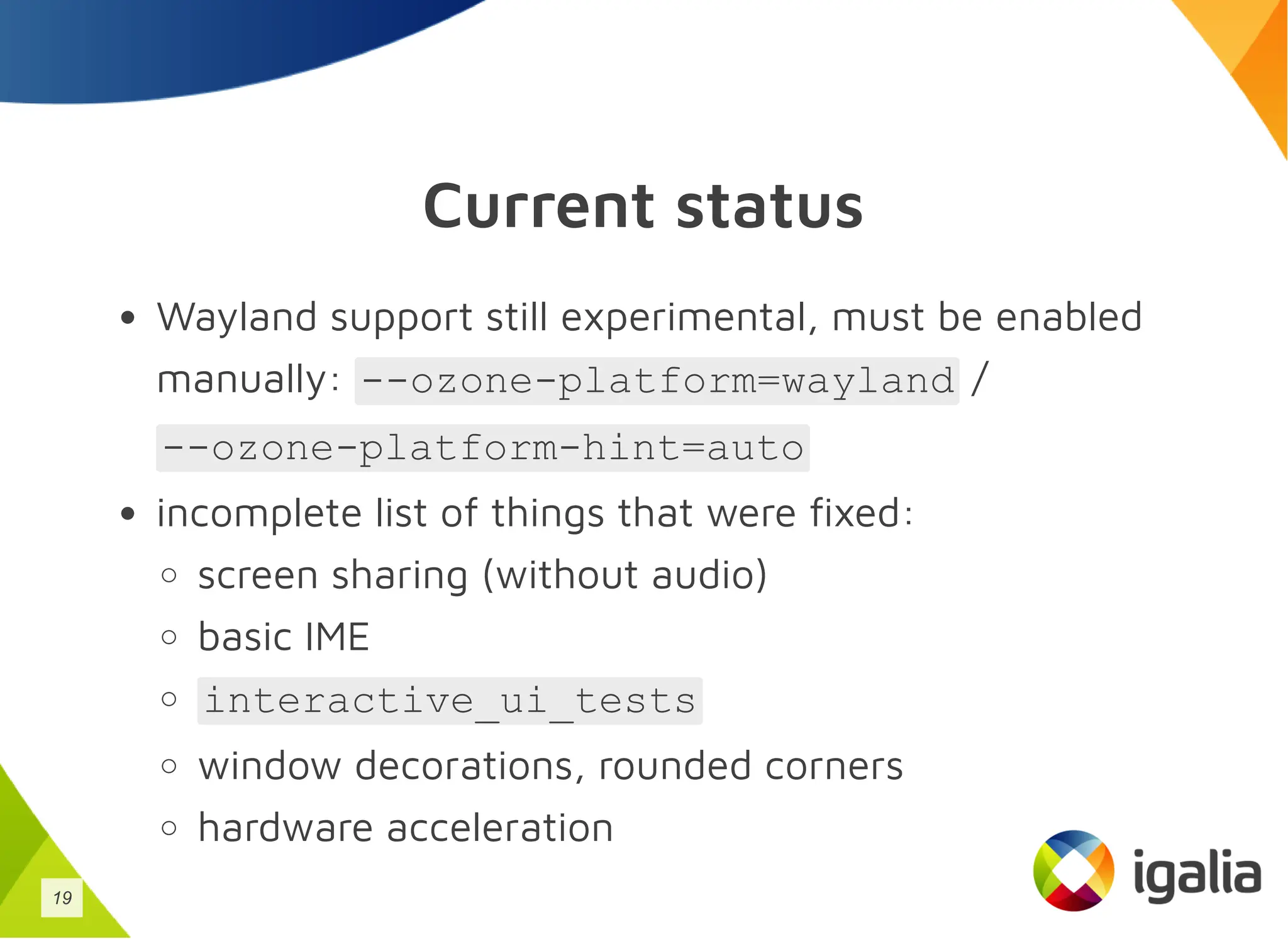 Current status
Wayland support still experimental, must be enabled
manually: --ozone-platform=wayland /
--ozone-platform-hint=auto
incomplete list of things that were fixed:
screen sharing (without audio)
basic IME
interactive_ui_tests
window decorations, rounded corners
hardware acceleration
19
 