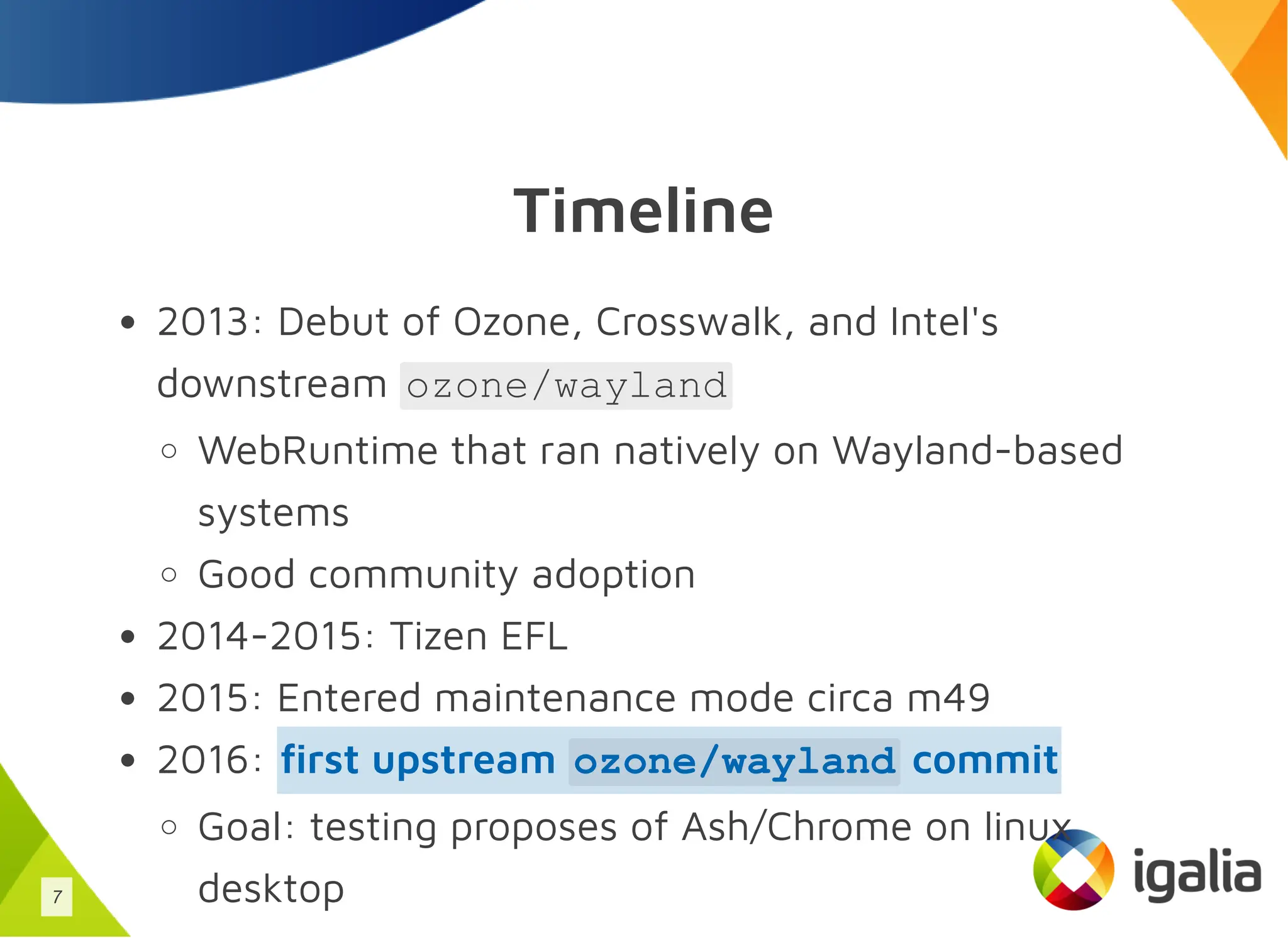 Timeline
2013: Debut of Ozone, Crosswalk, and Intel's
downstream ozone/wayland
WebRuntime that ran natively on Wayland-based
systems
Good community adoption
2014-2015: Tizen EFL
2015: Entered maintenance mode circa m49
2016:
Goal: testing proposes of Ash/Chrome on linux
desktop
first upstream ozone/wayland commit
7
 