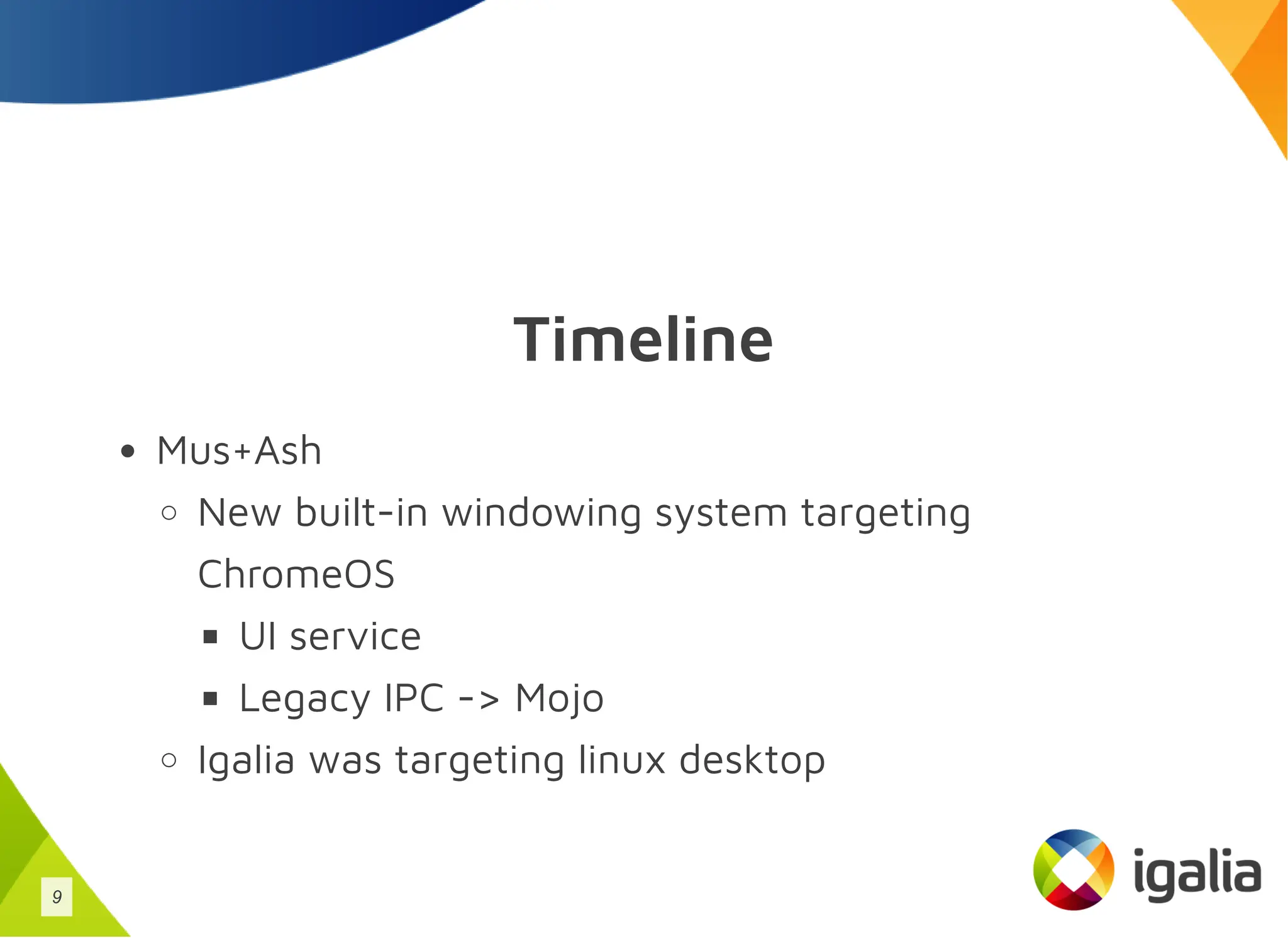 Timeline
Mus+Ash
New built-in windowing system targeting
ChromeOS
UI service
Legacy IPC -> Mojo
Igalia was targeting linux desktop
9
 