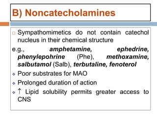 B) Noncatecholamines
 Sympathomimetics do not contain catechol
nucleus in their chemical structure
e.g., amphetamine, ephedrine,
phenylepohrine (Phe), methoxamine,
salbutamol (Salb), terbutaline, fenoterol
 Poor substrates for MAO
 Prolonged duration of action
  Lipid solubility permits greater access to
CNS
 