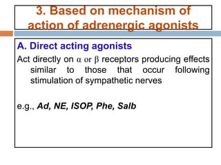 3. Based on mechanism of
action of adrenergic agonists
A. Direct acting agonists
Act directly on α or β receptors producing effects
similar to those that occur following
stimulation of sympathetic nerves
e.g., Ad, NE, ISOP, Phe, Salb
 