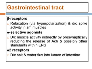 Gastrointestinal tract
β-receptors
 Relaxation (via hyperpolarization) & d/c spike
activity in sm muscles
α-selective agonists
 D/c muscle activity indirectly by presynaptically
reducing the release of Ach & possibly other
stimulants within ENS
α2 receptors
 D/c salt & water flux into lumen of intestine
 
