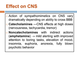 Effect on CNS
 Action of sympathomimetics on CNS vary
dramatically depending on ability to cross BBB
 Catecholamines ---CNS effects at high doses
(nervousness, tachycardia, tremor)
 Noncatecholamines with indirect actions
(amphetamine)  mild alerting with improved
attention to boring tasks, elevation of mood,
insomnia, euphoria, anorexia, fully blown
psychotic behavior
 