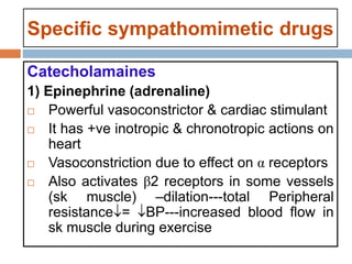 Specific sympathomimetic drugs
Catecholamaines
1) Epinephrine (adrenaline)
 Powerful vasoconstrictor & cardiac stimulant
 It has +ve inotropic & chronotropic actions on
heart
 Vasoconstriction due to effect on α receptors
 Also activates β2 receptors in some vessels
(sk muscle) –dilation---total Peripheral
resistance= BP---increased blood flow in
sk muscle during exercise
 