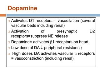 Dopamine
 Activates D1 receptors = vasodilation (several
vascular beds including renal)
 Activation of presynaptic D2
receptors=suppress NE release
 Dopamine= activates β1 receptors on heart
 Low dose of DA  peripheral resistance
 High doses DA activates vascular α receptors
= vasoconstriction (including renal)
 