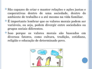  São capazes de criar e manter relações e ações justas e
cooperativas dentro de uma sociedade, dentro do
ambiente de trabalho e a até mesmo na vida familiar.
 É importante lembrar que os valores morais podem ser
variáveis, ou seja, podem divergir entre sociedades ou
grupos sociais diferentes.
 Isso porque os valores morais são baseados em
diversos fatores, como cultura, tradição, cotidiano,
religião e educação de determinado povo.
 