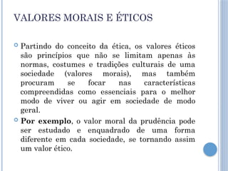 VALORES MORAIS E ÉTICOS
 Partindo do conceito da ética, os valores éticos
são princípios que não se limitam apenas às
normas, costumes e tradições culturais de uma
sociedade (valores morais), mas também
procuram se focar nas características
compreendidas como essenciais para o melhor
modo de viver ou agir em sociedade de modo
geral.
 Por exemplo, o valor moral da prudência pode
ser estudado e enquadrado de uma forma
diferente em cada sociedade, se tornando assim
um valor ético.
 