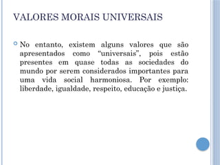 VALORES MORAIS UNIVERSAIS
 No entanto, existem alguns valores que são
apresentados como “universais”, pois estão
presentes em quase todas as sociedades do
mundo por serem considerados importantes para
uma vida social harmoniosa. Por exemplo:
liberdade, igualdade, respeito, educação e justiça.
 