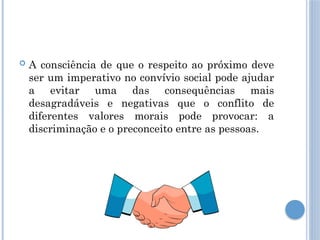  A consciência de que o respeito ao próximo deve
ser um imperativo no convívio social pode ajudar
a evitar uma das consequências mais
desagradáveis e negativas que o conflito de
diferentes valores morais pode provocar: a
discriminação e o preconceito entre as pessoas.
 