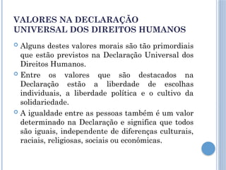 VALORES NA DECLARAÇÃO
UNIVERSAL DOS DIREITOS HUMANOS
 Alguns destes valores morais são tão primordiais
que estão previstos na Declaração Universal dos
Direitos Humanos.
 Entre os valores que são destacados na
Declaração estão a liberdade de escolhas
individuais, a liberdade política e o cultivo da
solidariedade.
 A igualdade entre as pessoas também é um valor
determinado na Declaração e significa que todos
são iguais, independente de diferenças culturais,
raciais, religiosas, sociais ou econômicas.
 