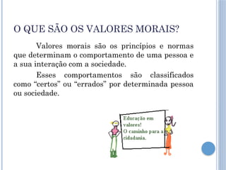 O QUE SÃO OS VALORES MORAIS?
Valores morais são os princípios e normas
que determinam o comportamento de uma pessoa e
a sua interação com a sociedade.
Esses comportamentos são classificados
como “certos” ou “errados” por determinada pessoa
ou sociedade.
 