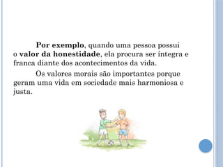 Por exemplo, quando uma pessoa possui
o valor da honestidade, ela procura ser íntegra e
franca diante dos acontecimentos da vida.
Os valores morais são importantes porque
geram uma vida em sociedade mais harmoniosa e
justa.
 