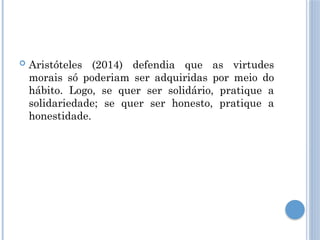  Aristóteles (2014) defendia que as virtudes
morais só poderiam ser adquiridas por meio do
hábito. Logo, se quer ser solidário, pratique a
solidariedade; se quer ser honesto, pratique a
honestidade.
 