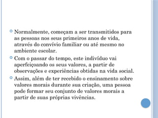  Normalmente, começam a ser transmitidos para
as pessoas nos seus primeiros anos de vida,
através do convívio familiar ou até mesmo no
ambiente escolar.
 Com o passar do tempo, este indivíduo vai
aperfeiçoando os seus valores, a partir de
observações e experiências obtidas na vida social.
 Assim, além de ter recebido o ensinamento sobre
valores morais durante sua criação, uma pessoa
pode formar seu conjunto de valores morais a
partir de suas próprias vivências.
 