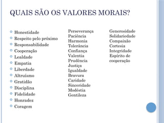 QUAIS SÃO OS VALORES MORAIS?
 Honestidade
 Respeito pelo próximo
 Responsabilidade
 Cooperação
 Lealdade
 Empatia
 Liberdade
 Altruísmo
 Gratidão
 Disciplina
 Fidelidade
 Honradez
 Coragem
Perseverança
Paciência
Harmonia
Tolerância
Confiança
Valentia
Prudência
Justiça
Igualdade
Bravura
Caridade
Sinceridade
Modéstia
Gentileza
Generosidade
Solidariedade
Compaixão
Cortesia
Integridade
Espírito de
cooperação
 