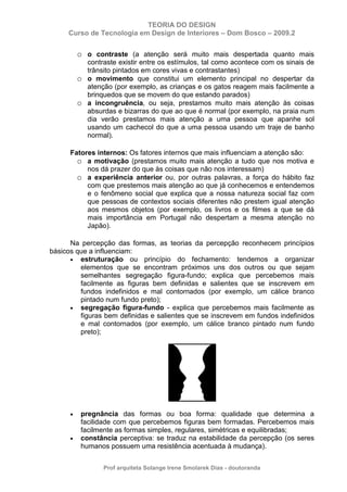 TEORIA DO DESIGN
Curso de Tecnologia em Design de Interiores – Dom Bosco – 2009.2
Prof arquiteta Solange Irene Smolarek Dias - doutoranda
o o contraste (a atenção será muito mais despertada quanto mais
contraste existir entre os estímulos, tal como acontece com os sinais de
trânsito pintados em cores vivas e contrastantes)
o o movimento que constitui um elemento principal no despertar da
atenção (por exemplo, as crianças e os gatos reagem mais facilmente a
brinquedos que se movem do que estando parados)
o a incongruência, ou seja, prestamos muito mais atenção às coisas
absurdas e bizarras do que ao que é normal (por exemplo, na praia num
dia verão prestamos mais atenção a uma pessoa que apanhe sol
usando um cachecol do que a uma pessoa usando um traje de banho
normal).
Fatores internos: Os fatores internos que mais influenciam a atenção são:
o a motivação (prestamos muito mais atenção a tudo que nos motiva e
nos dá prazer do que às coisas que não nos interessam)
o a experiência anterior ou, por outras palavras, a força do hábito faz
com que prestemos mais atenção ao que já conhecemos e entendemos
e o fenômeno social que explica que a nossa natureza social faz com
que pessoas de contextos sociais diferentes não prestem igual atenção
aos mesmos objetos (por exemplo, os livros e os filmes a que se dá
mais importância em Portugal não despertam a mesma atenção no
Japão).
Na percepção das formas, as teorias da percepção reconhecem princípios
básicos que a influenciam:
• estruturação ou princípio do fechamento: tendemos a organizar
elementos que se encontram próximos uns dos outros ou que sejam
semelhantes segregação figura-fundo; explica que percebemos mais
facilmente as figuras bem definidas e salientes que se inscrevem em
fundos indefinidos e mal contornados (por exemplo, um cálice branco
pintado num fundo preto);
• segregação figura-fundo - explica que percebemos mais facilmente as
figuras bem definidas e salientes que se inscrevem em fundos indefinidos
e mal contornados (por exemplo, um cálice branco pintado num fundo
preto);
• pregnância das formas ou boa forma: qualidade que determina a
facilidade com que percebemos figuras bem formadas. Percebemos mais
facilmente as formas simples, regulares, simétricas e equilibradas;
• constância perceptiva: se traduz na estabilidade da percepção (os seres
humanos possuem uma resistência acentuada à mudança).
 