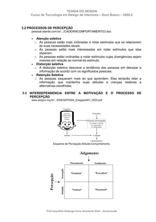 TEORIA DO DESIGN
Curso de Tecnologia em Design de Interiores – Dom Bosco – 2009.2
Prof arquiteta Solange Irene Smolarek Dias - doutoranda
3.2 PROCESSOS DE PERCEPÇÃO
pessoal.atarde.com.br/.../CADEIRACOMPORTAMENTO3.doc
• Atenção seletiva
o As pessoas estão mais inclinadas a notar estímulos que se relacionem
às suas necessidades atuais.
o As pessoas estão mais interessadas em notar estímulos que elas
esperam.
o As pessoas estão inclinadas a notar estímulos cujas divergências sejam
maiores em relação ao normal do estímulo.
• Distorção seletiva
o A distorção seletiva descreve a tendência das pessoas em deturpar a
informação de acordo com os significados pessoais.
• Retenção Seletiva
o As pessoas esquecem mais do que aprendem. Elas tentarão reter a
informação que mantenha suas atitudes e crenças relativas a
alternativas escolhidas.
3.3 INTERDEPENDENCIA ENTRE A MOTIVAÇÃO E O PROCESSO DE
PERCEPÇÃO
www.abepro.org.br/.../ENEGEP2004_Enegep0401_0932.pdf
Esquema de Percepção-Atitude-Comportamento.
 