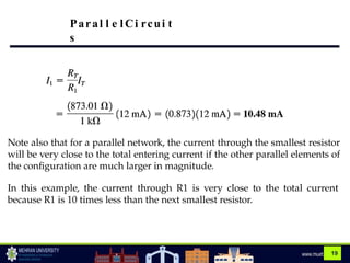 19
Note also that for a parallel network, the current through the smallest resistor
will be very close to the total entering current if the other parallel elements of
the configuration are much larger in magnitude.
In this example, the current through R1 is very close to the total current
because R1 is 10 times less than the next smallest resistor.
Paral l e lCi rcui t
s
 