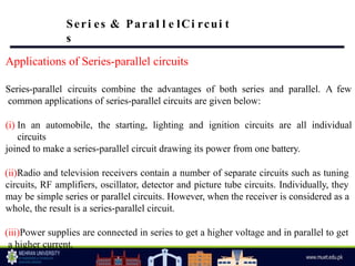 Applications of Series-parallel circuits
Series-parallel circuits combine the advantages of both series and parallel. A few
common applications of series-parallel circuits are given below:
(i) In an automobile, the starting, lighting and ignition circuits are all individual
circuits
joined to make a series-parallel circuit drawing its power from one battery.
(ii)Radio and television receivers contain a number of separate circuits such as tuning
circuits, RF amplifiers, oscillator, detector and picture tube circuits. Individually, they
may be simple series or parallel circuits. However, when the receiver is considered as a
whole, the result is a series-parallel circuit.
(iii)Power supplies are connected in series to get a higher voltage and in parallel to get
a higher current.
Seri es & Paral l e lCi rcui t
s
 