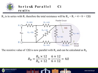 RA is in series with R7 therefore the total resistance will be RA + R7 = 4 + 8 = 12Ω
The resistive value of 12Ω is now parallel with R6 and can be calculated as RB
Se r i e s& Par a l l e l Ci
rc ui t s
 