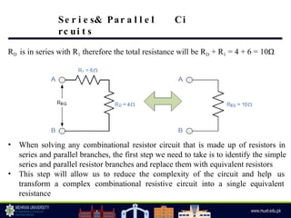 RD is in series with R1 therefore the total resistance will be RD + R1 = 4 + 6 = 10Ω
• When solving any combinational resistor circuit that is made up of resistors in
series and parallel branches, the first step we need to take is to identify the simple
series and parallel resistor branches and replace them with equivalent resistors
• This step will allow us to reduce the complexity of the circuit and help us
transform a complex combinational resistive circuit into a single equivalent
resistance
Se r i e s& Par a l l e l Ci
rc ui t s
 