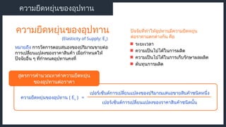 ความยืดหยุ่นของอุปทาน ( Es ) =
เปอร์เซ็นต์การเปลี่ยนแปลงของปริมาณเสนอขายสินค้าชนิดหนึ่ง
เปอร์เซ็นต์การเปลี่ยนแปลงของราคาสินค้าชนิดนั้น
ความยืดหยุ่นของอุปทาน
หมายถึง การวัดการตอบสนองของปริมาณขายต่อ
การเปลี่ยนแปลงของราคาสินค้า เมื่อกำหนดให้
ปัจจัยอื่น ๆ ที่กำหนดอุปทานคงที่
ความยืดหยุ่นของอุปทาน
(Elasticity of Supply: Es)
ระยะเวลา
สูตรการคำนวณหาค่าความยืดหยุ่น
ของอุปทานต่อราคา
ปัจจัยที่ทำให้อุปทานมีความยืดหยุ่น
ต่อราคาแตกต่างกัน คือ
ความเป็นไปได้ในการผลิต
ความเป็นไปได้ในการเก็บรักษาผลผลิต
ต้นทุนการผลิต
 