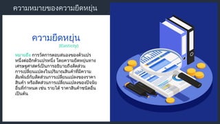 ความหมายของความยืดหยุ่น
หมายถึง การวัดการตอบสนองของตัวแปร
หนึ่งต่ออีกตัวแปรหนึ่ง โดยความยืดหยุ่นทาง
เศรษฐศาสตร์เป็นการอธิบายถึงสัดส่วน
การเปลี่ยนแปลงในปริมาณสินค้าที่มีความ
สัมพันธ์กับสัดส่วนการเปลี่ยนแปลงของราคา
สินค้า หรือสัดส่วนการเปลี่ยนแปลงของปัจจัย
อื่นที่กำหนด เช่น รายได้ ราคาสินค้าชนิดอื่น
เป็นต้น
ความยืดหยุ่น
(Elasticity)
 
