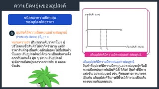 เส้นอุปสงค์มีความยืดหยุ่นอย่างสมบูรณ์
ความยืดหยุ่นของอุปสงค์
ชนิดของความยืดหยุ่น
ของอุปสงค์ต่อราคา
อุปสงค์มีความยืดหยุ่นอย่างสมบูรณ์
5
(Perfectly Elastic) |Ed| = ∞
หมายความว่า ปริมาณระดับราคานั้น ๆ ผู้
บริโภคจะซื้อสินค้าไม่จํากัดจำนวน แต่ถ้า
ราคาสินค้าสูงขึ้นเพียงเล็กน้อยจะไม่ซื้อสินค้า
นั้นเลย เส้นอุปสงค์จะมีลักษณะเป็นเส้นตรงตั้ง
ฉากกับแกนตั้ง ทุก ๆ จุดบนเส้นอุปสงค์
จะมีความยืดหยุ่นต่อราคาเท่ากับ 0 ตลอด
ทั้งเส้น
เส้นอุปสงค์มีความยืดหยุ่นอย่างสมบูรณ์
สินค้าที่อุปสงค์มีความยืดหยุ่นอย่างสมบูรณ์หรือมี
ความยืดหยุ่นเท่ากับอินฟินิตี้ ได้แก่ สินค้าที่มีการ
แข่งขัน อย่างสมบูรณ์ เช่น พืชผลทางการเกษตร
เป็นต้น เส้นอุปสงค์ในกรณีนี้จะมีลักษณะเป็นเส้น
ตรงขนานกับแกนนอน
 