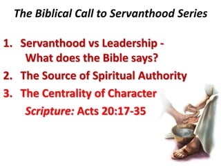 The Biblical Call to Servanthood Series

1. Servanthood vs Leadership -
    What does the Bible says?
2. The Source of Spiritual Authority
3. The Centrality of Character
    Scripture: Acts 20:17-35
 