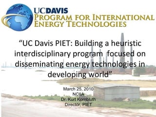 “ UC Davis PIET: Building a heuristic interdisciplinary program  focused on disseminating energy technologies in developing world” March 25, 2010 NCIIA Dr. Kurt Kornbluth Director, PIET 