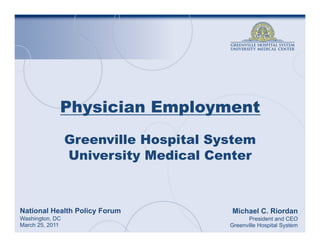 Physician Employment
                 Greenville Hospital System
                 University Medical Center



National Health Policy Forum           Michael C. Riordan
Washington, DC                               President and CEO
March 25, 2011                         Greenville Hospital System
 