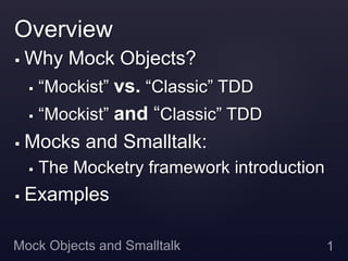 Overview
§  Why Mock Objects?
    §  “Mockist” vs. “Classic” TDD

    §  “Mockist” and “Classic” TDD

§  Mocks and Smalltalk:

      §    The Mocketry framework introduction
§    Examples

Mock Objects and Smalltalk                        1
 