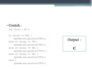 • Contoh :
int nilai = 63 ;
if (nilai >= 80) {
System.out.println(“A");}
else if (nilai >= 70){
System.out.println(“B");}
else if (nilai >= 60) {
System.out.println(“C");}
else if (nilai >= 50) {
System.out.println(“D");}
else {
System.out.println(“E");}
Output :
C
 