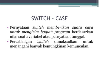 SWITCH - CASE
• Pernyataan switch memberikan suatu cara
untuk mengirim bagian program berdasarkan
nilai suatu variabel atau pernyataan tunggal.
• Percabangan switch dimaksudkan untuk
menangani banyak kemungkinan kemunculan.
 
