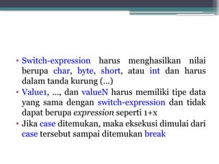 • Switch-expression harus menghasilkan nilai
berupa char, byte, short, atau int dan harus
dalam tanda kurung (…)
• Value1, …, dan valueN harus memiliki tipe data
yang sama dengan switch-expression dan tidak
dapat berupa expression seperti 1+x
• Jika case ditemukan, maka eksekusi dimulai dari
case tersebut sampai ditemukan break
 
