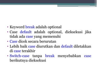 • Keyword break adalah optional
• Case default adalah optional, dieksekusi jika
tidak ada case yang memenuhi
• Case dicek secara berurutan
• Lebih baik case diurutkan dan default diletakkan
di case terakhir
• Switch-case tanpa break menyebabkan case
berikutnya dieksekusi
 