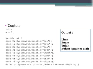 • Contoh
int a;
a = 5;
switch (a) {
case 0: System.out.println("Nol");
case 1: System.out.println("Satu");
case 2: System.out.println("Dua");
case 3: System.out.println("Tiga");
case 4: System.out.println("Empat");
case 5: System.out.println("Lima");
case 6: System.out.println("Enam");
case 7: System.out.println("Tujuh");
default: System.out.println("bukan karakter digit"); }
Output :
Lima
Enam
Tujuh
Bukan karakter digit
 