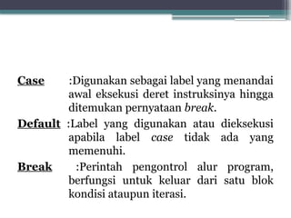 Case :Digunakan sebagai label yang menandai
awal eksekusi deret instruksinya hingga
ditemukan pernyataan break.
Default :Label yang digunakan atau dieksekusi
apabila label case tidak ada yang
memenuhi.
Break :Perintah pengontrol alur program,
berfungsi untuk keluar dari satu blok
kondisi ataupun iterasi.
 