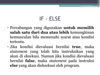 IF - ELSE
• Percabangan yang digunakan untuk memilih
salah satu dari dua atau lebih kemungkinan
kemunculan bila memenuhi syarat atau kondisi
tertentu.
• Jika kondisi dievaluasi bernilai true, maka
statement yang telah kita instruksikan yang
akan di eksekusi. Namun jika kondisi dievaluasi
bernilai false, maka statement pada instruksi
else yang akan dieksekusi oleh program.
 