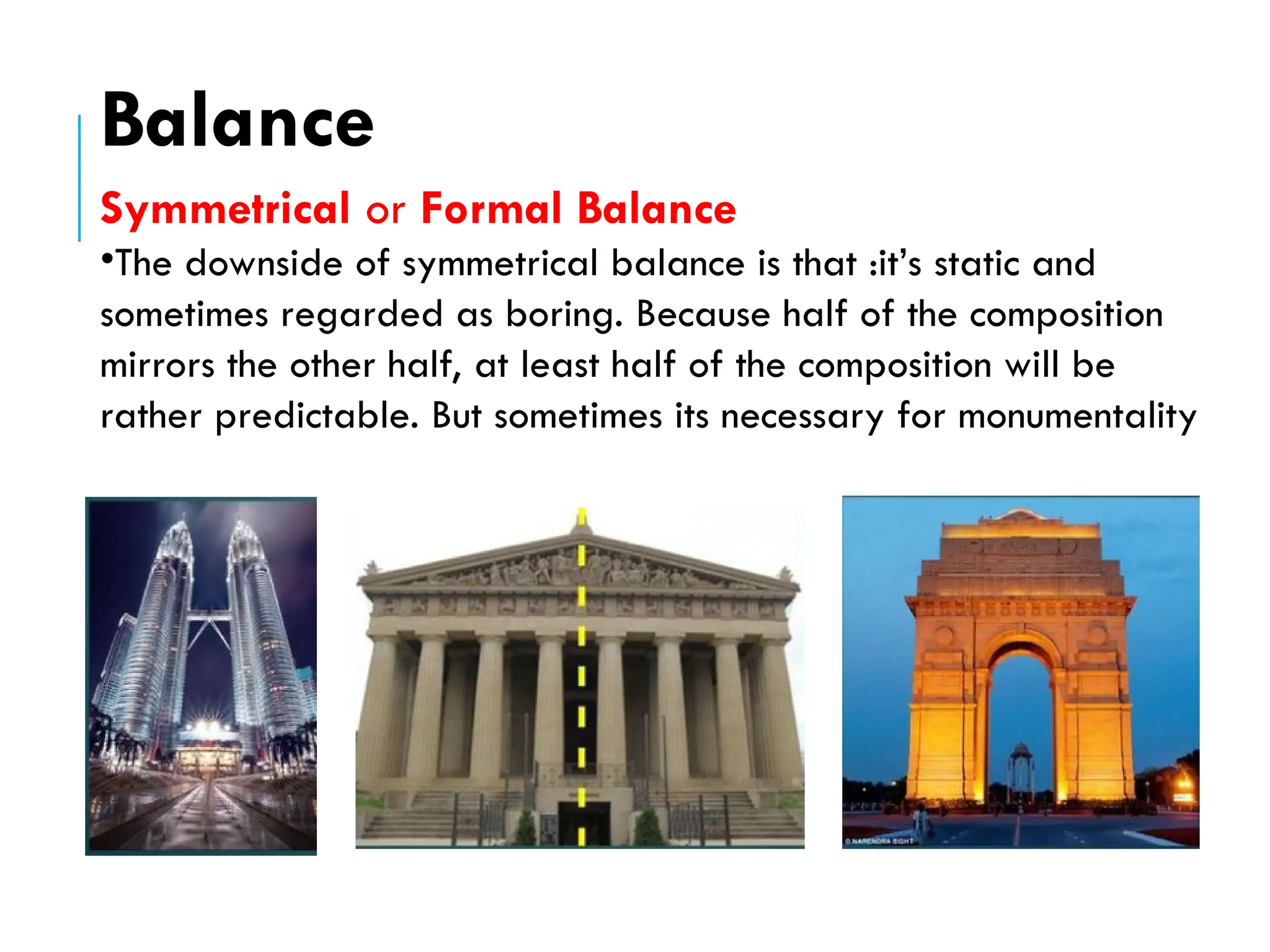 Symmetrical or Formal Balance
•The downside of symmetrical balance is that :it’s static and
sometimes regarded as boring. Because half of the composition
mirrors the other half, at least half of the composition will be
rather predictable. But sometimes its necessary for monumentality
Balance
 