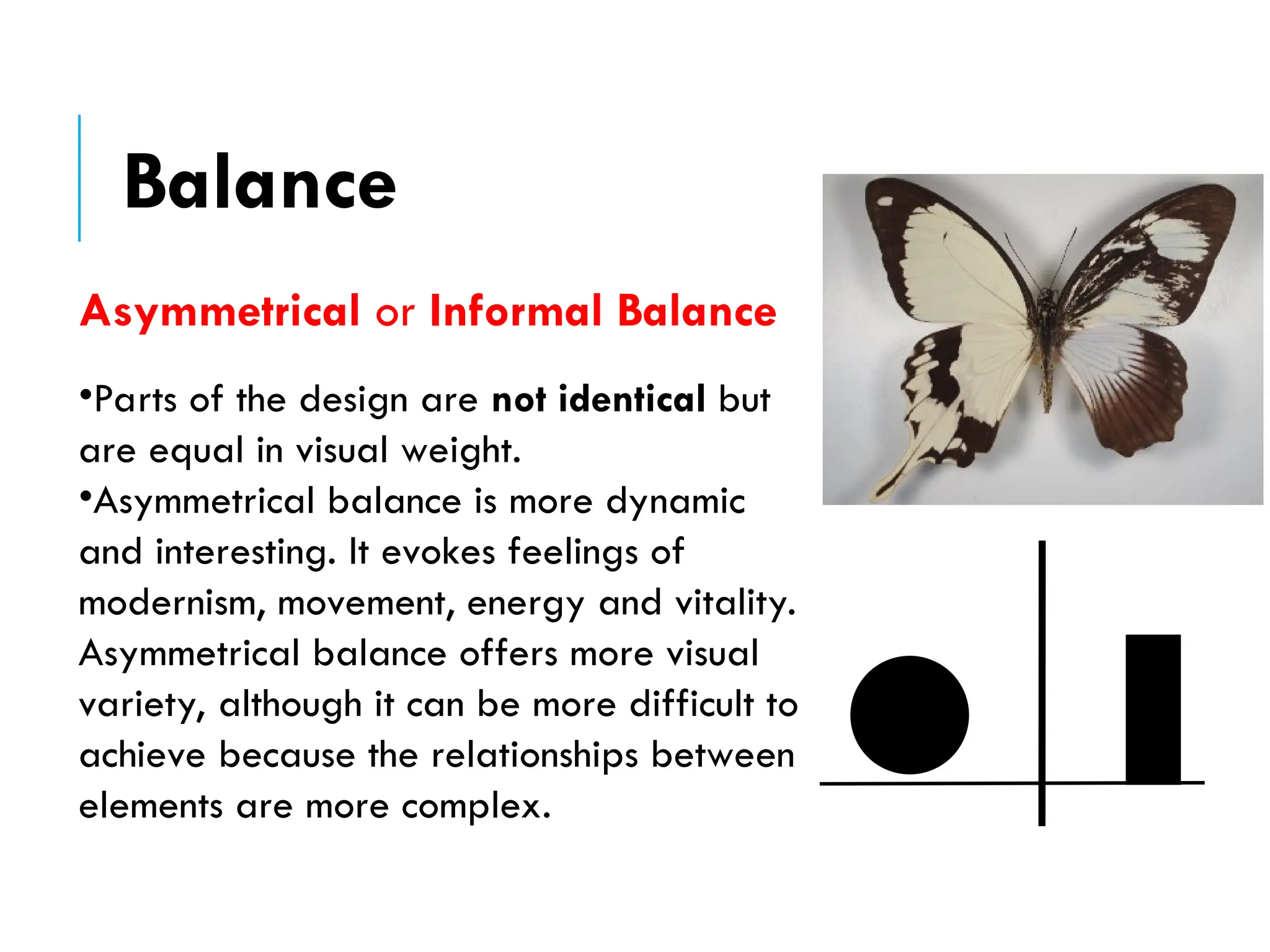 Asymmetrical or Informal Balance
•Parts of the design are not identical but
are equal in visual weight.
•Asymmetrical balance is more dynamic
and interesting. It evokes feelings of
modernism, movement, energy and vitality.
Asymmetrical balance offers more visual
variety, although it can be more difficult to
achieve because the relationships between
elements are more complex.
Balance
 