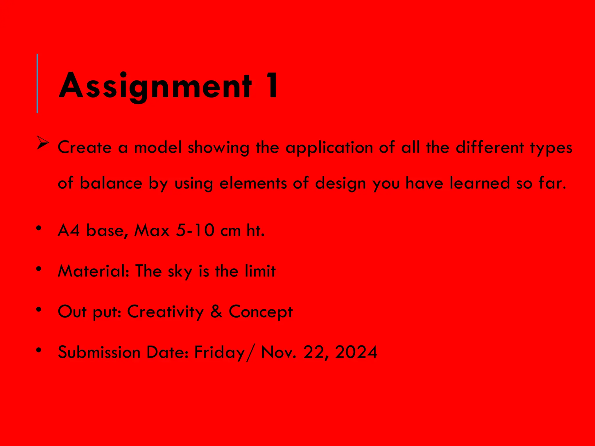  Create a model showing the application of all the different types
of balance by using elements of design you have learned so far.
• A4 base, Max 5-10 cm ht.
• Material: The sky is the limit
• Out put: Creativity & Concept
• Submission Date: Friday/ Nov. 22, 2024
Assignment 1
 