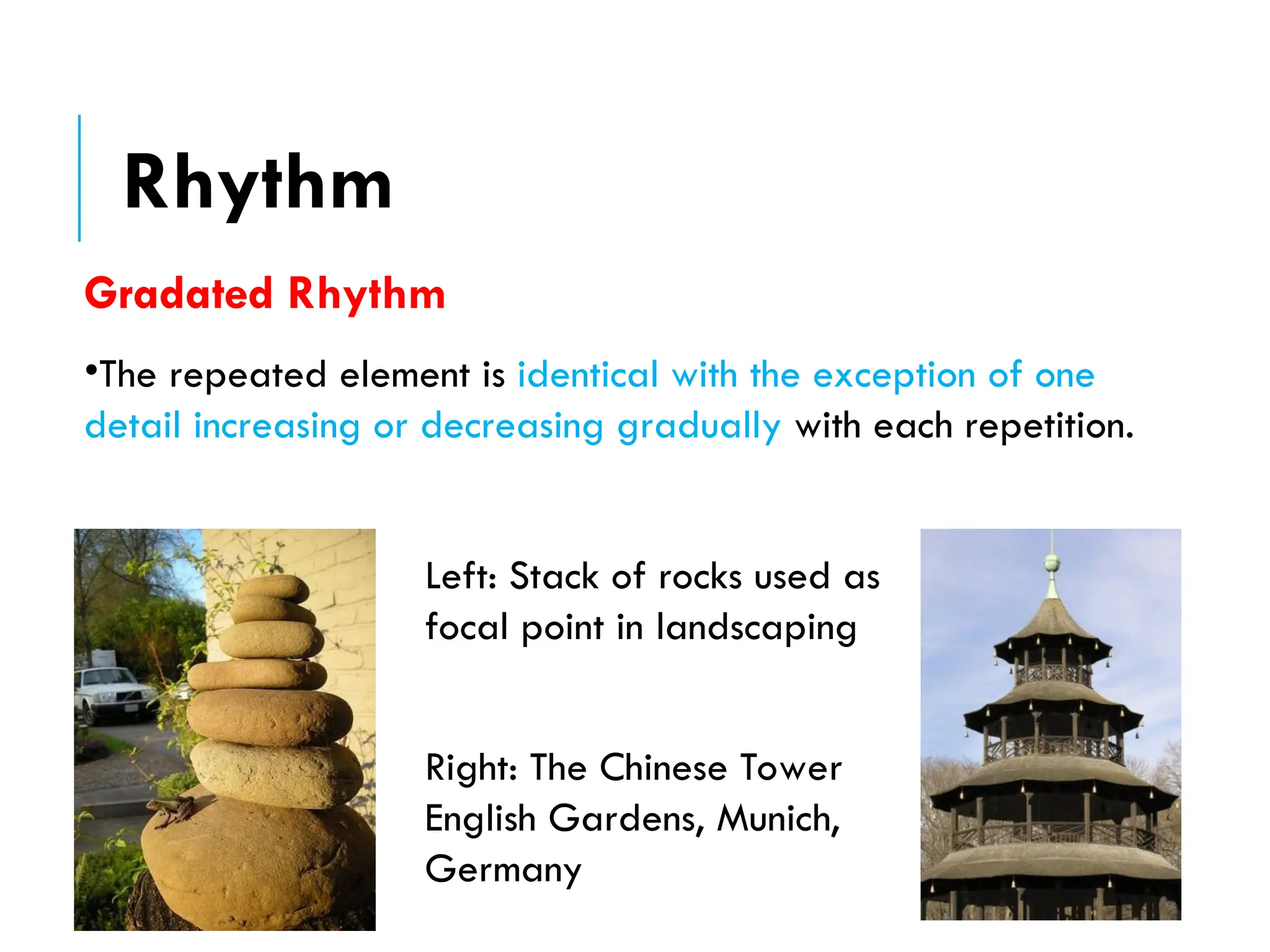 Gradated Rhythm
•The repeated element is identical with the exception of one
detail increasing or decreasing gradually with each repetition.
Left: Stack of rocks used as
focal point in landscaping
Right: The Chinese Tower
English Gardens, Munich,
Germany
Rhythm
 