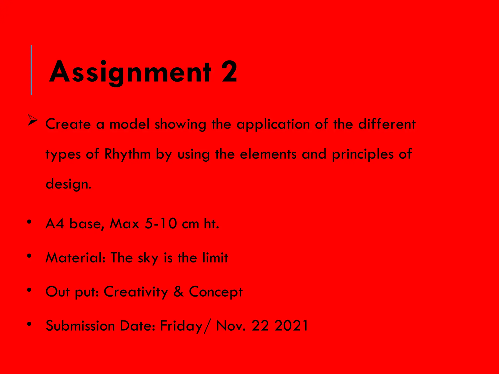  Create a model showing the application of the different
types of Rhythm by using the elements and principles of
design.
• A4 base, Max 5-10 cm ht.
• Material: The sky is the limit
• Out put: Creativity & Concept
• Submission Date: Friday/ Nov. 22 2021
Assignment 2
 