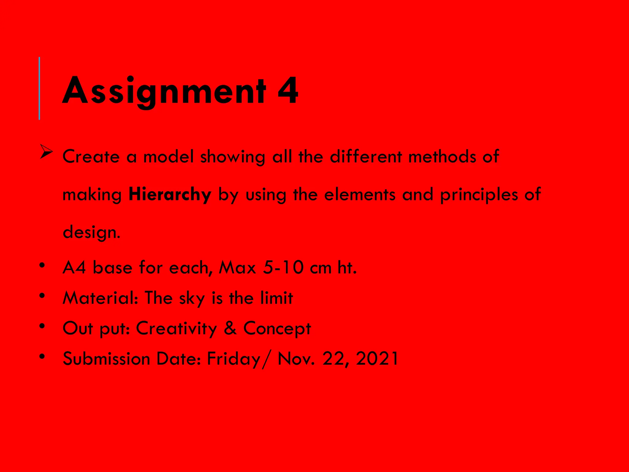  Create a model showing all the different methods of
making Hierarchy by using the elements and principles of
design.
• A4 base for each, Max 5-10 cm ht.
• Material: The sky is the limit
• Out put: Creativity & Concept
• Submission Date: Friday/ Nov. 22, 2021
Assignment 4
 