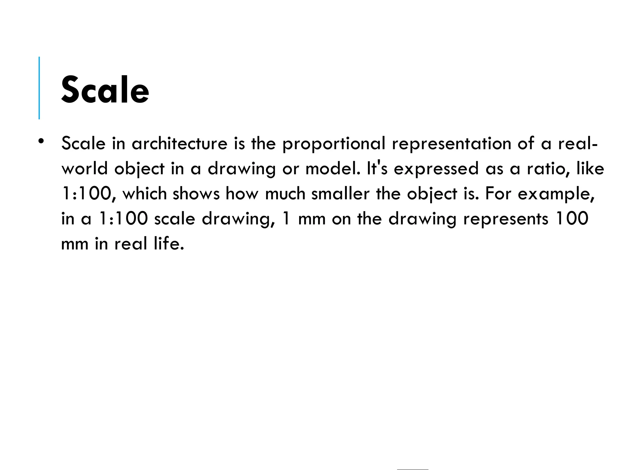 • Scale in architecture is the proportional representation of a real-
world object in a drawing or model. It's expressed as a ratio, like
1:100, which shows how much smaller the object is. For example,
in a 1:100 scale drawing, 1 mm on the drawing represents 100
mm in real life.
Scale
 