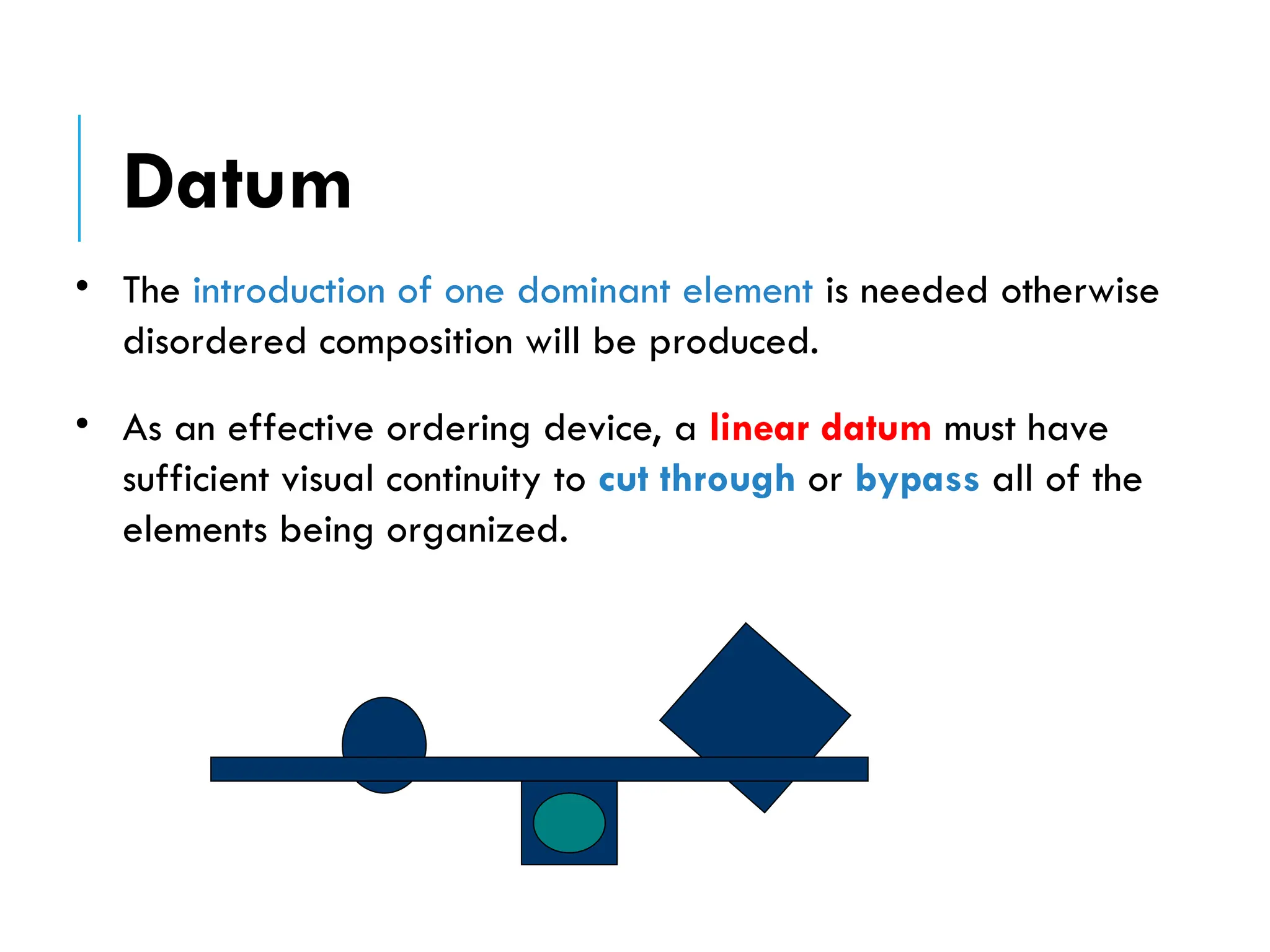 • The introduction of one dominant element is needed otherwise
disordered composition will be produced.
• As an effective ordering device, a linear datum must have
sufficient visual continuity to cut through or bypass all of the
elements being organized.
Datum
 