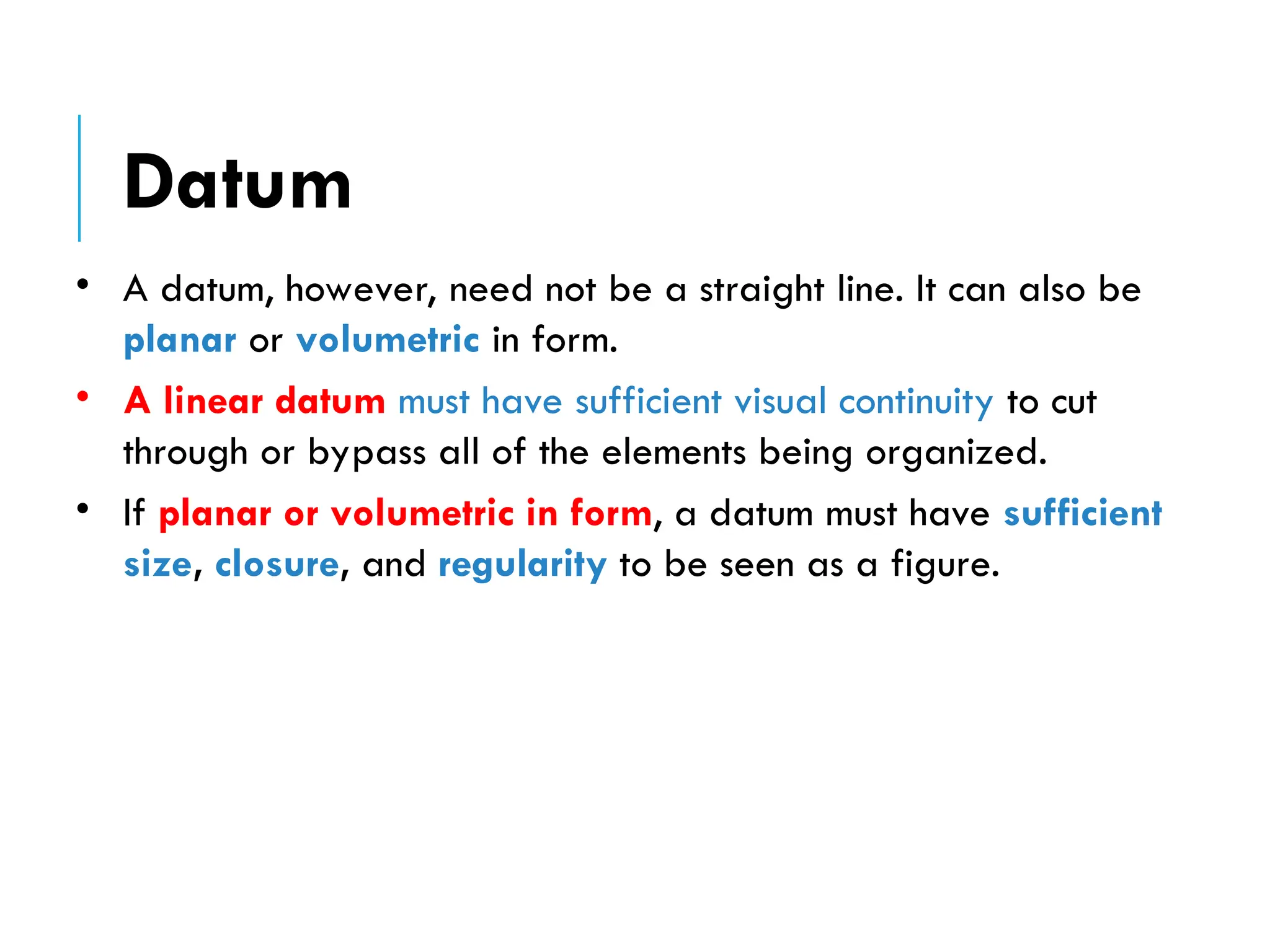 • A datum, however, need not be a straight line. It can also be
planar or volumetric in form.
• A linear datum must have sufficient visual continuity to cut
through or bypass all of the elements being organized.
• If planar or volumetric in form, a datum must have sufficient
size, closure, and regularity to be seen as a figure.
Datum
 