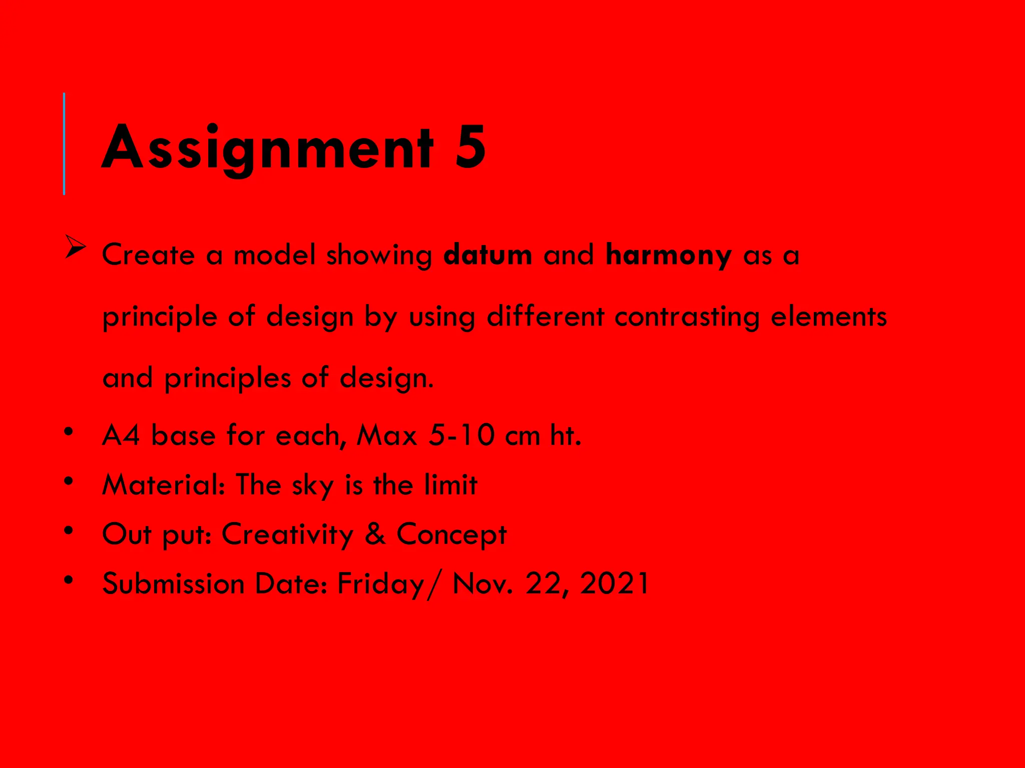  Create a model showing datum and harmony as a
principle of design by using different contrasting elements
and principles of design.
• A4 base for each, Max 5-10 cm ht.
• Material: The sky is the limit
• Out put: Creativity & Concept
• Submission Date: Friday/ Nov. 22, 2021
Assignment 5
 