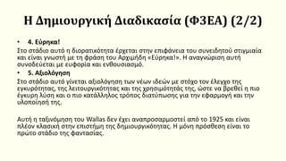 Η Δημιουργική Διαδικασία (Φ3ΕΑ) (2/2)
• 4. Εύρηκα!
Στο στάδιο αυτό η διορατικότητα έρχεται στην επιφάνεια του συνειδητού στιγμιαία
και είναι γνωστή με τη φράση του Αρχιμήδη «Εύρηκα!». Η αναγνώριση αυτή
συνοδεύεται με ευφορία και ενθουσιασμό.
• 5. Αξιολόγηση
Στο στάδιο αυτό γίνεται αξιολόγηση των νέων ιδεών με στόχο τον έλεγχο της
εγκυρότητας, της λειτουργικότητας και της χρησιμότητάς της, ώστε να βρεθεί η πιο
έγκυρη λύση και ο πιο κατάλληλος τρόπος διατύπωσης για την εφαρμογή και την
υλοποίησή της.
Αυτή η ταξινόμηση του Wallas δεν έχει αναπροσαρμοστεί από το 1925 και είναι
πλέον κλασική στην επιστήμη της δημιουργικότητας. Η μόνη πρόσθεση είναι το
πρώτο στάδιο της φαντασίας.
 